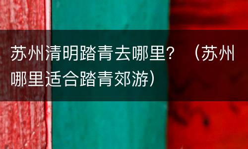 苏州清明踏青去哪里？（苏州哪里适合踏青郊游）
