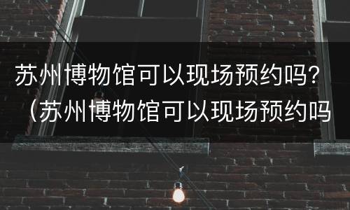 苏州博物馆可以现场预约吗？（苏州博物馆可以现场预约吗）