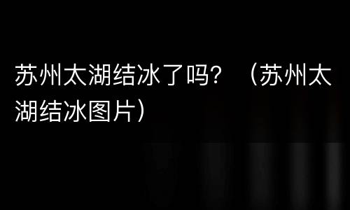 苏州太湖结冰了吗？（苏州太湖结冰图片）