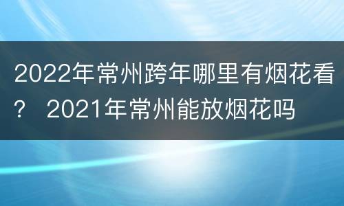 2022年常州跨年哪里有烟花看？ 2021年常州能放烟花吗