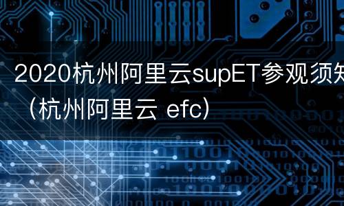 2020杭州阿里云supET参观须知（杭州阿里云 efc）