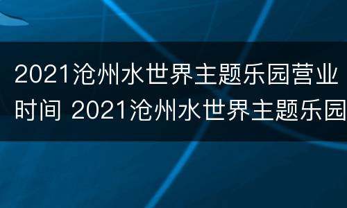 2021沧州水世界主题乐园营业时间 2021沧州水世界主题乐园营业时间表