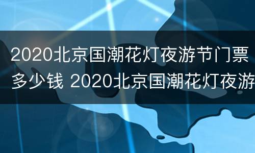 2020北京国潮花灯夜游节门票多少钱 2020北京国潮花灯夜游节门票多少钱一张