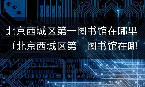 北京西城区第一图书馆在哪里（北京西城区第一图书馆在哪里啊）
