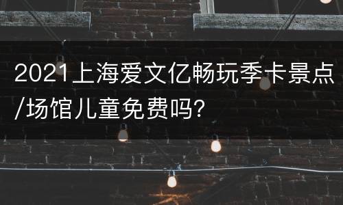 2021上海爱文亿畅玩季卡景点/场馆儿童免费吗？
