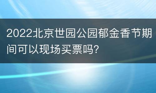 2022北京世园公园郁金香节期间可以现场买票吗？