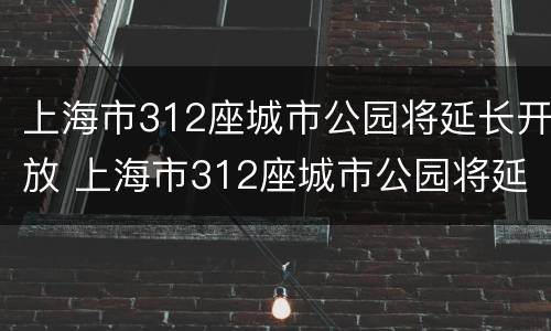 上海市312座城市公园将延长开放 上海市312座城市公园将延长开放吗