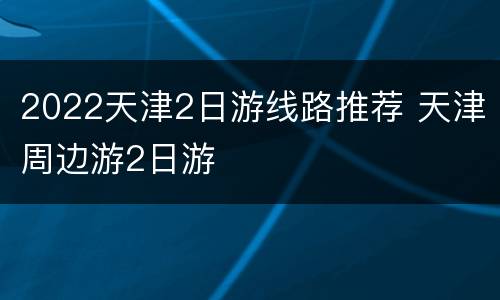 2022天津2日游线路推荐 天津周边游2日游