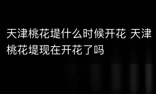 天津桃花堤什么时候开花 天津桃花堤现在开花了吗