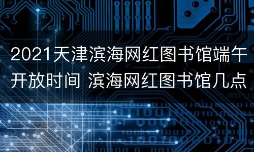 2021天津滨海网红图书馆端午开放时间 滨海网红图书馆几点关门