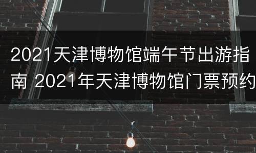 2021天津博物馆端午节出游指南 2021年天津博物馆门票预约