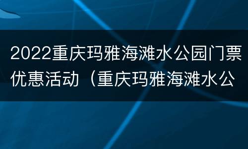 2022重庆玛雅海滩水公园门票优惠活动（重庆玛雅海滩水公园门票多少钱）