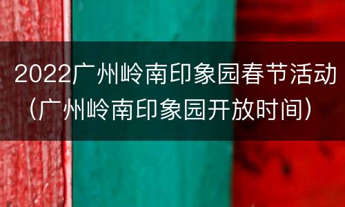 2022广州岭南印象园春节活动（广州岭南印象园开放时间）