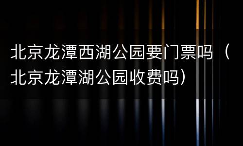 北京龙潭西湖公园要门票吗（北京龙潭湖公园收费吗）