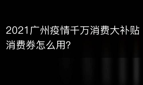 2021广州疫情千万消费大补贴消费券怎么用？