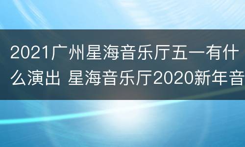2021广州星海音乐厅五一有什么演出 星海音乐厅2020新年音乐会