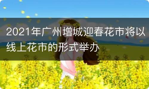 2021年广州增城迎春花市将以线上花市的形式举办