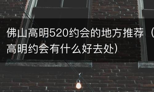 佛山高明520约会的地方推荐（高明约会有什么好去处）