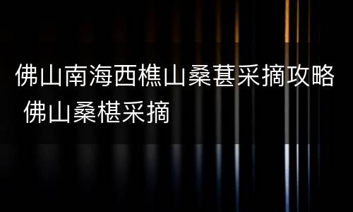 佛山南海西樵山桑葚采摘攻略 佛山桑椹采摘