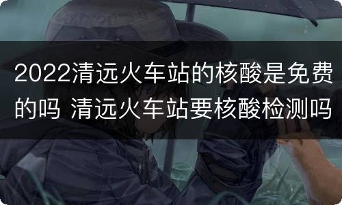2022清远火车站的核酸是免费的吗 清远火车站要核酸检测吗