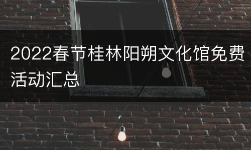 2022春节桂林阳朔文化馆免费活动汇总