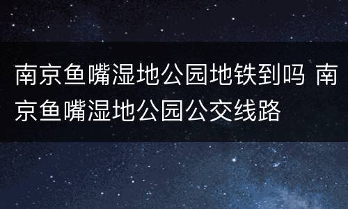 南京鱼嘴湿地公园地铁到吗 南京鱼嘴湿地公园公交线路