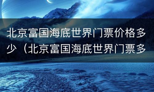 北京富国海底世界门票价格多少（北京富国海底世界门票多少钱）