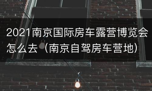 2021南京国际房车露营博览会怎么去（南京自驾房车营地）