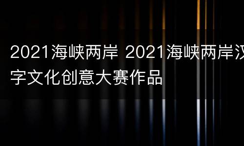 2021海峡两岸 2021海峡两岸汉字文化创意大赛作品