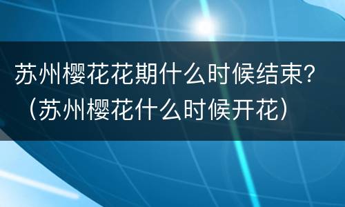 苏州樱花花期什么时候结束？（苏州樱花什么时候开花）