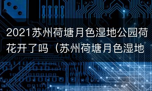 2021苏州荷塘月色湿地公园荷花开了吗（苏州荷塘月色湿地公园早上几点开门怎么去）