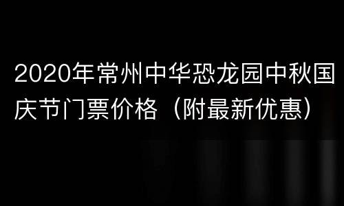 2020年常州中华恐龙园中秋国庆节门票价格（附最新优惠）