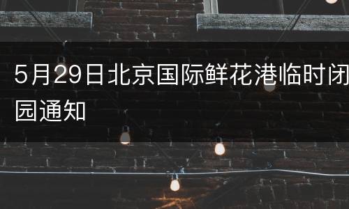 5月29日北京国际鲜花港临时闭园通知