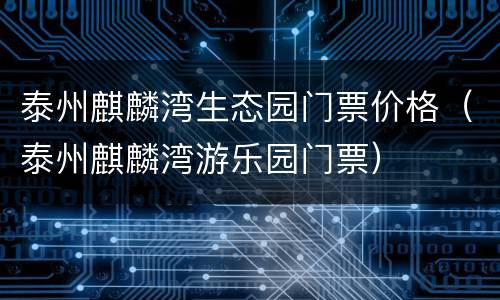 泰州麒麟湾生态园门票价格（泰州麒麟湾游乐园门票）