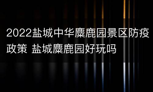 2022盐城中华麋鹿园景区防疫政策 盐城麋鹿园好玩吗