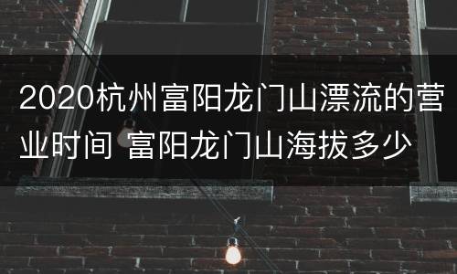2020杭州富阳龙门山漂流的营业时间 富阳龙门山海拔多少