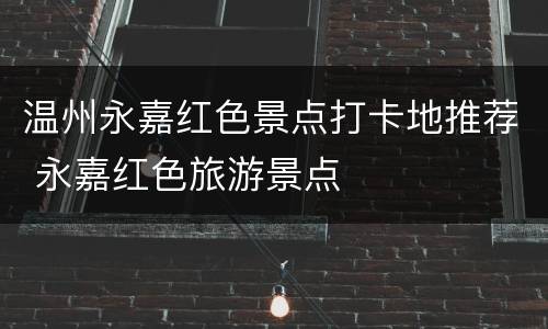 温州永嘉红色景点打卡地推荐 永嘉红色旅游景点