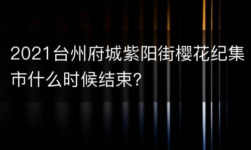 2021台州府城紫阳街樱花纪集市什么时候结束？