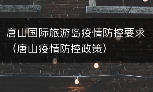 唐山国际旅游岛疫情防控要求（唐山疫情防控政策）