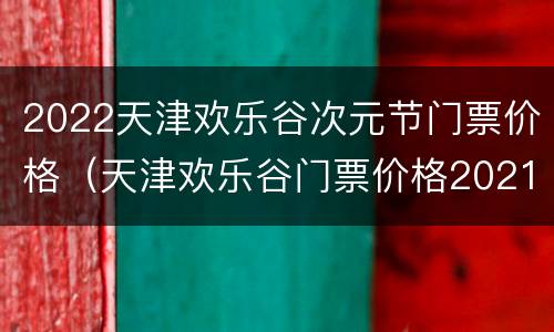 2022天津欢乐谷次元节门票价格（天津欢乐谷门票价格2021）