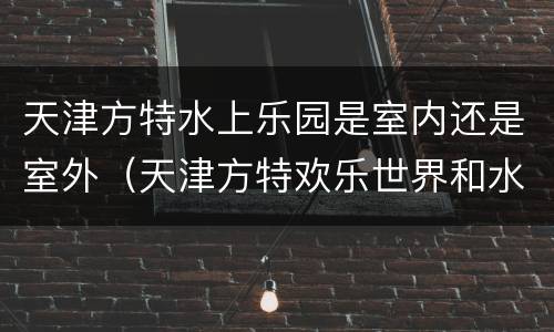 天津方特水上乐园是室内还是室外（天津方特欢乐世界和水上乐园的区别）