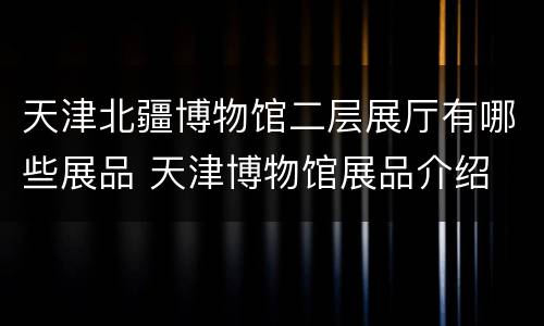 天津北疆博物馆二层展厅有哪些展品 天津博物馆展品介绍