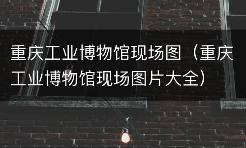 重庆工业博物馆现场图（重庆工业博物馆现场图片大全）