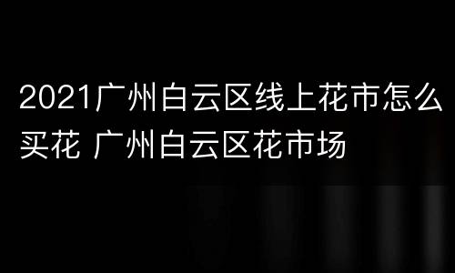 2021广州白云区线上花市怎么买花 广州白云区花市场