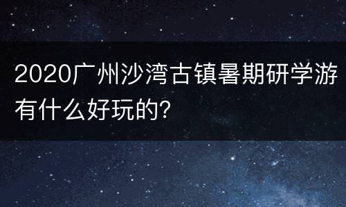 2020广州沙湾古镇暑期研学游有什么好玩的？