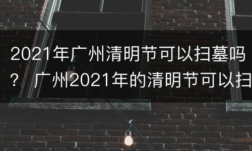 2021年广州清明节可以扫墓吗？ 广州2021年的清明节可以扫墓吗