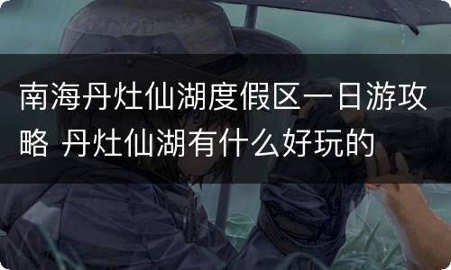 南海丹灶仙湖度假区一日游攻略 丹灶仙湖有什么好玩的