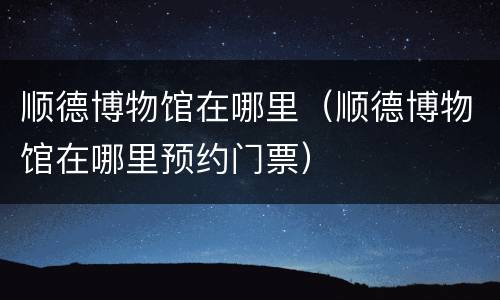 顺德博物馆在哪里（顺德博物馆在哪里预约门票）