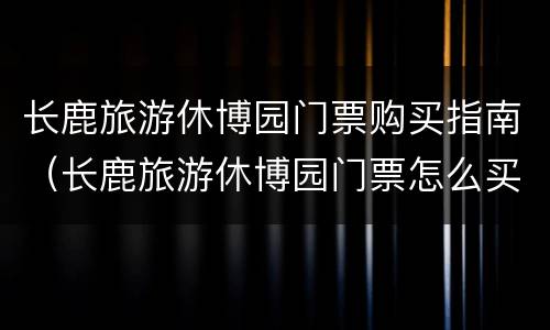 长鹿旅游休博园门票购买指南（长鹿旅游休博园门票怎么买）