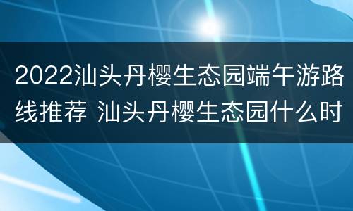 2022汕头丹樱生态园端午游路线推荐 汕头丹樱生态园什么时候去最美